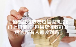 〖恒易融催收发短信说执法部门上门催收_恒易贷催收群发短信,所有人都收到吗〗