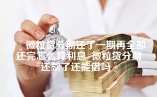 〖微粒贷分期还了一期再全部还完怎么算利息_微粒贷分期还款了还能借吗〗