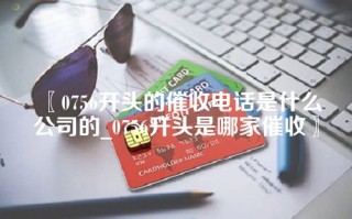 〖0756开头的催收电话是什么公司的_0756开头是哪家催收〗