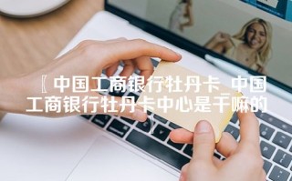 〖中国工商银行牡丹卡_中国工商银行牡丹卡中心是干嘛的〗