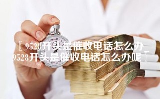 〖9528开头是催收电话怎么办_9528开头是催收电话怎么办呢〗