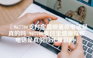 967700支付宝借呗催收电话是真的吗_967700支付宝借呗催收电话是真的吗还是假的