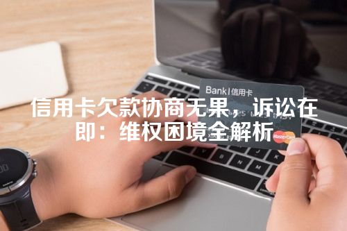 信用卡欠款协商无果，诉讼在即：维权困境全解析