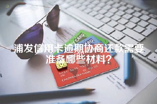 浦发信用卡逾期协商还款需要准备哪些材料？