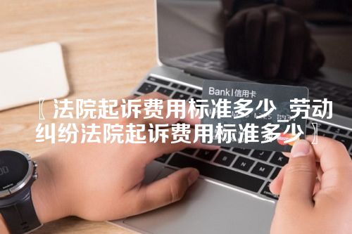 法院起诉费用标准多少_劳动纠纷法院起诉费用标准多少