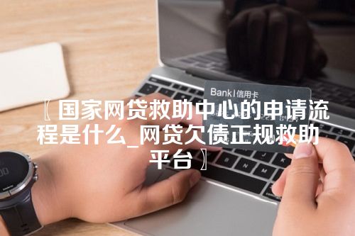 〖国家网贷救助中心的申请流程是什么_网贷欠债正规救助平台〗