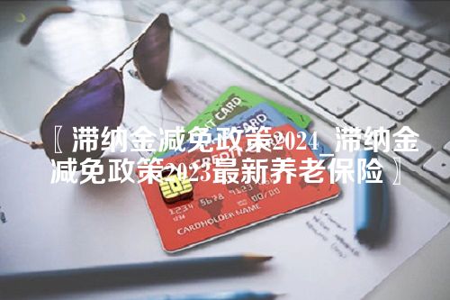 〖滞纳金减免政策2024_滞纳金减免政策2023最新养老保险〗