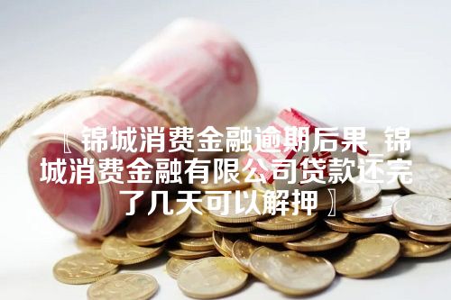 锦城消费金融逾期后果_锦城消费金融有限公司贷款还完了几天可以解押