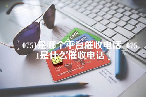 0751是哪个平台催收电话_0751是什么催收电话