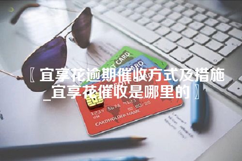 〖宜享花逾期催收方式及措施_宜享花催收是哪里的〗