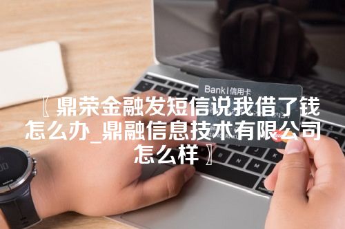 鼎荣金融发短信说我借了钱怎么办_鼎融信息技术有限公司怎么样