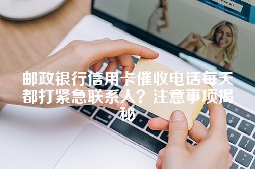 邮政银行信用卡催收电话每天都打紧急联系人？注意事项揭秘