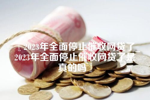 2023年全面停止催收网贷了_2023年全面停止催收网贷了是真的吗