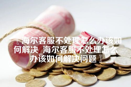 〖海尔客服不处理怎么办该如何解决_海尔客服不处理怎么办该如何解决问题〗