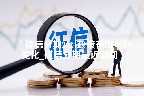 捷信分期2024政策有哪些新变化_捷信分期最近新闻